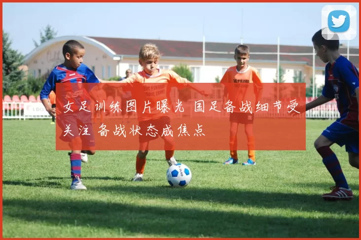 女足训练图片曝光 国足备战细节受关注 备战状态成焦点