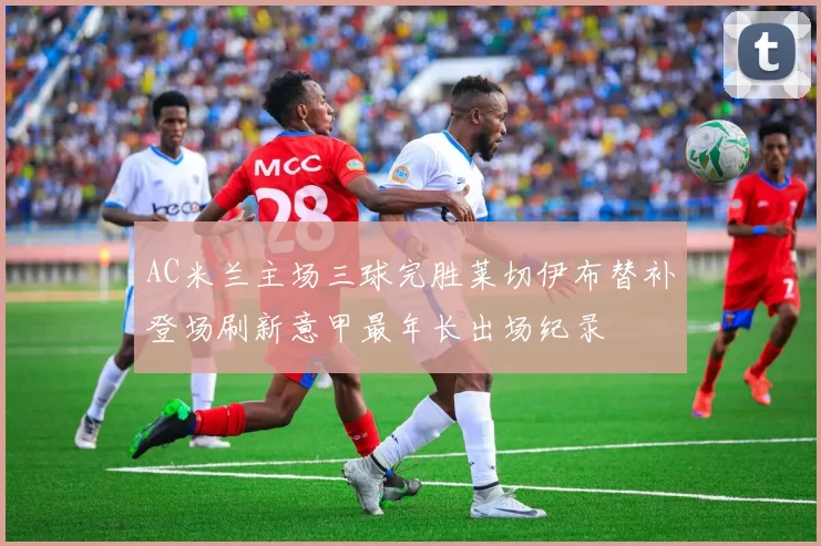 AC米兰主场三球完胜莱切伊布替补登场刷新意甲最年长出场纪录