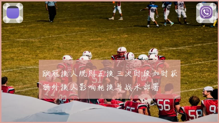 欧冠换人规则五换三次时段加时获额外换人影响轮换与战术部署