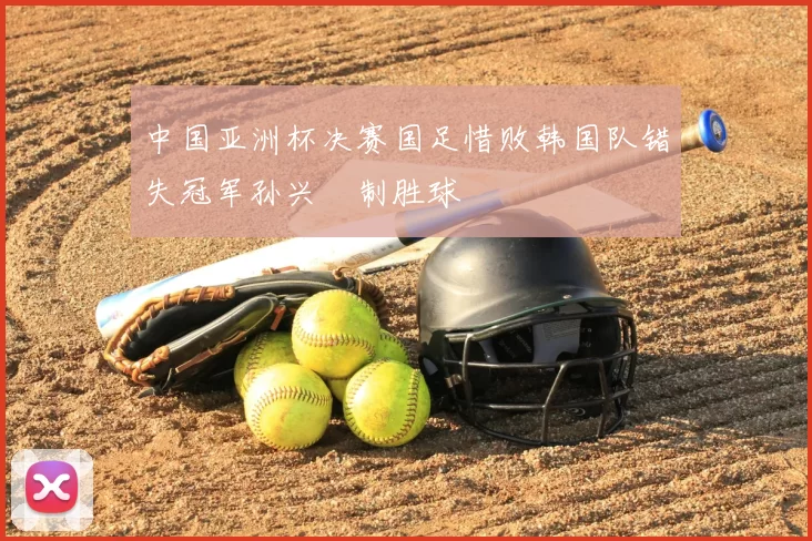 中国亚洲杯决赛国足惜败韩国队错失冠军孙兴慜制胜球