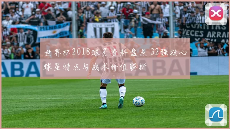 世界杯2018球员资料盘点 32强核心球星特点与战术价值解析