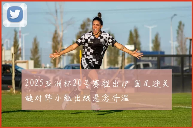 2025亚洲杯20号赛程出炉 国足迎关键对阵小组出线悬念升温