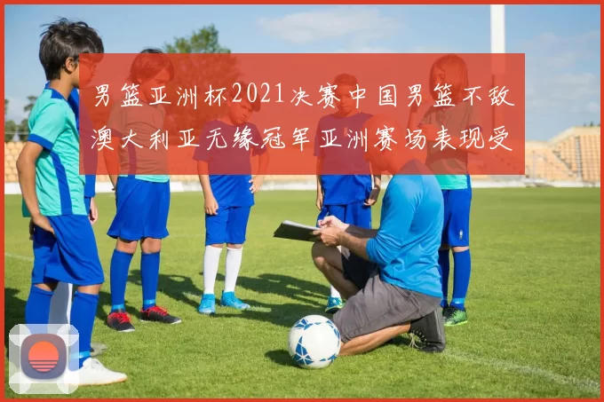 男篮亚洲杯2021决赛中国男篮不敌澳大利亚无缘冠军亚洲赛场表现受关注