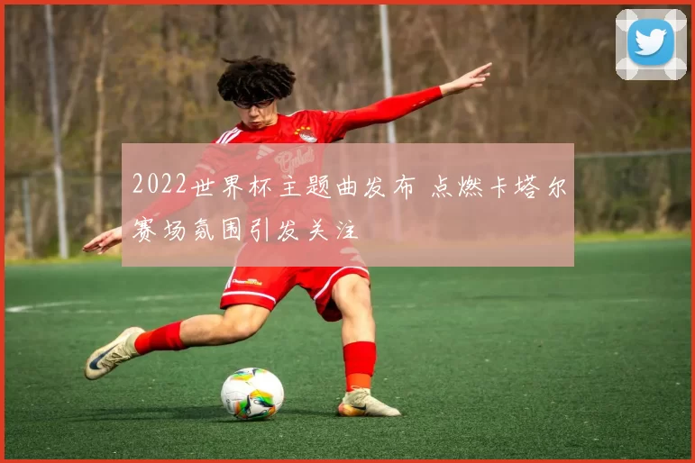 2022世界杯主题曲发布 点燃卡塔尔赛场氛围引发关注