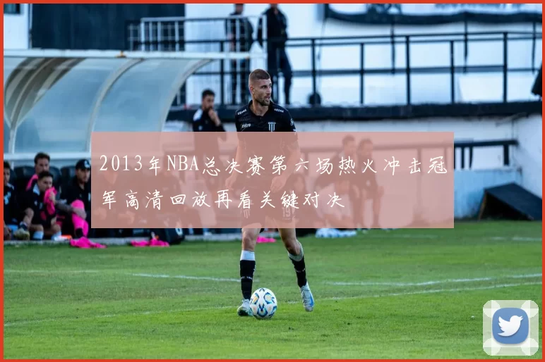 2013年NBA总决赛第六场热火冲击冠军高清回放再看关键对决