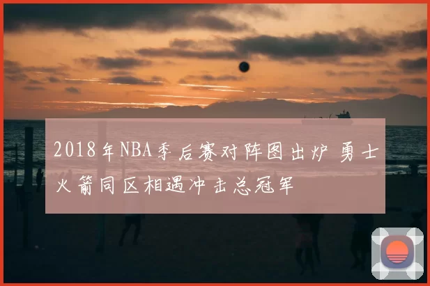 2018年NBA季后赛对阵图出炉 勇士火箭同区相遇冲击总冠军
