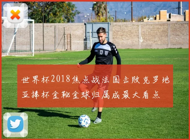 世界杯2018焦点战法国击败克罗地亚捧杯金靴金球归属成最大看点