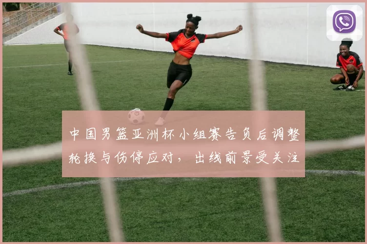 中国男篮亚洲杯小组赛告负后调整轮换与伤停应对，出线前景受关注