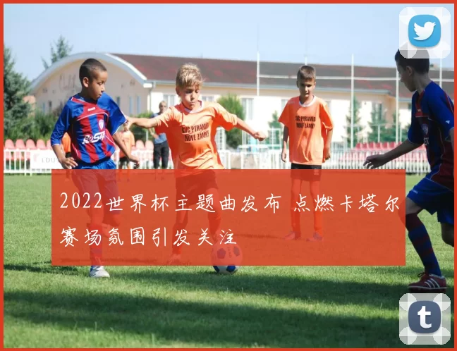 2022世界杯主题曲发布 点燃卡塔尔赛场氛围引发关注