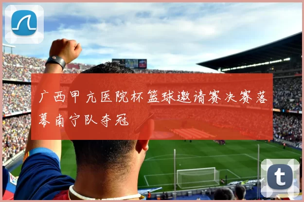 广西甲亢医院杯篮球邀请赛决赛落幕南宁队夺冠