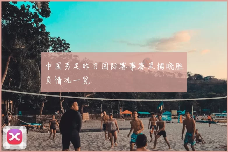 中国男足昨日国际赛事赛果揭晓胜负情况一览