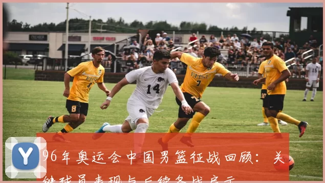 96年奥运会中国男篮征战回顾：关键球员表现与后续备战启示