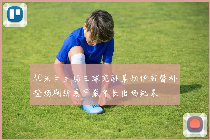 AC米兰主场三球完胜莱切伊布替补登场刷新意甲最年长出场纪录