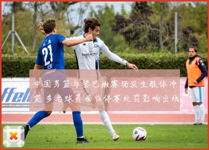 中国男篮与黎巴嫩赛场发生肢体冲突 多名球员面临停赛处罚影响出线