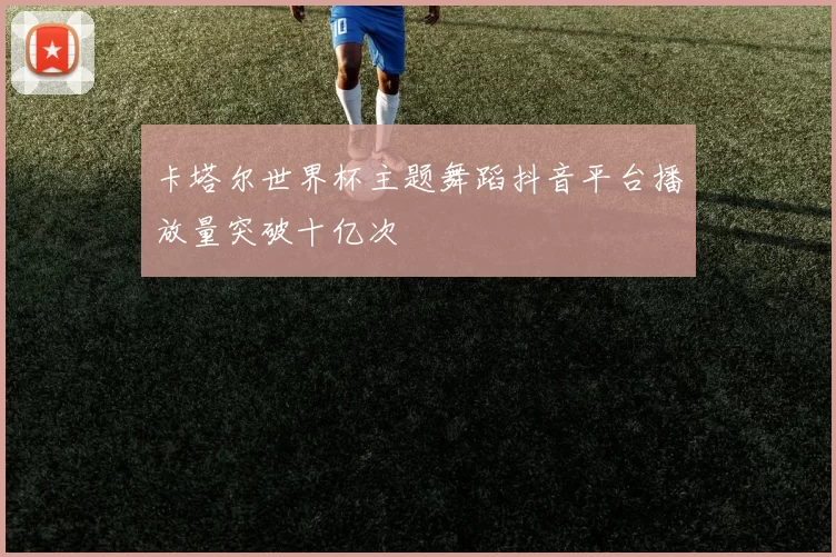 卡塔尔世界杯主题舞蹈抖音平台播放量突破十亿次