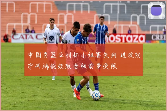 中国男篮亚洲杯小组赛失利 进攻防守两端低效致晋级前景受限