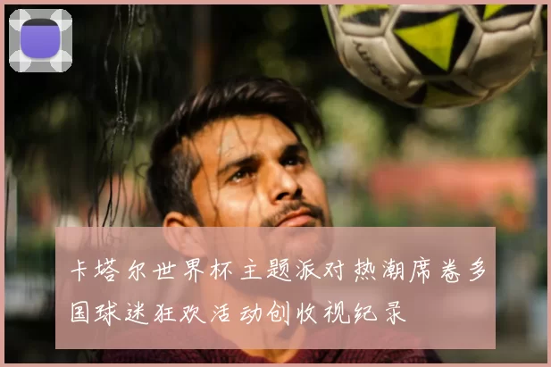 卡塔尔世界杯主题派对热潮席卷多国球迷狂欢活动创收视纪录
