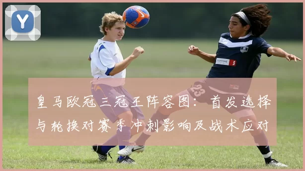 皇马欧冠三冠王阵容图：首发选择与轮换对赛季冲刺影响及战术应对建议