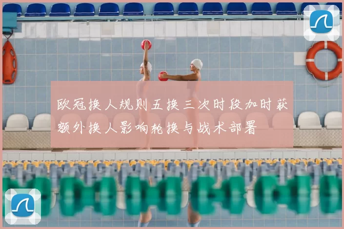 欧冠换人规则五换三次时段加时获额外换人影响轮换与战术部署