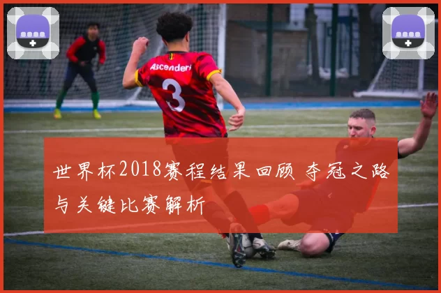 世界杯2018赛程结果回顾 夺冠之路与关键比赛解析