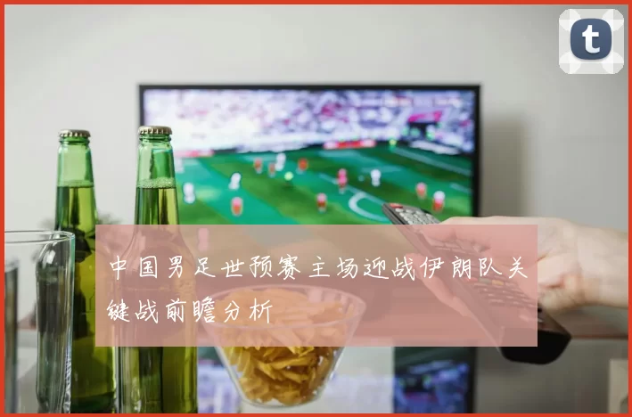 中国男足世预赛主场迎战伊朗队关键战前瞻分析