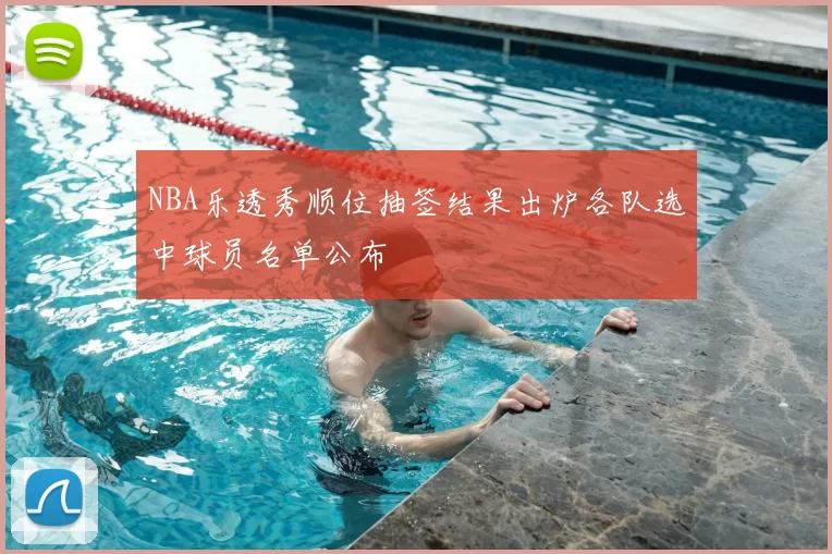 NBA乐透秀顺位抽签结果出炉各队选中球员名单公布