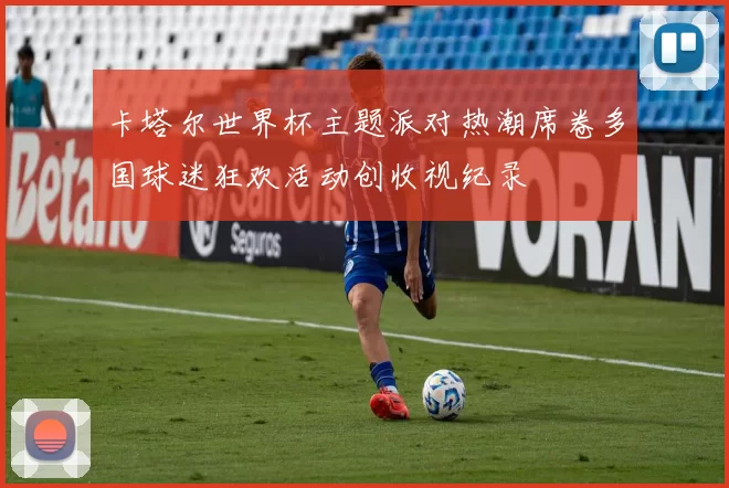 卡塔尔世界杯主题派对热潮席卷多国球迷狂欢活动创收视纪录