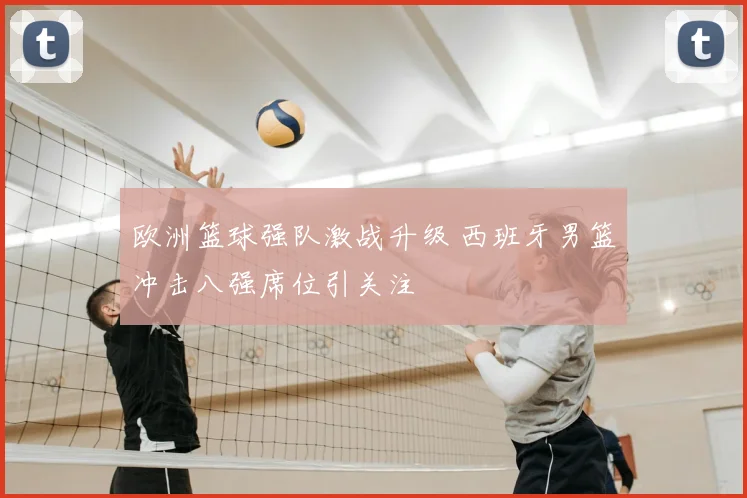 欧洲篮球强队激战升级 西班牙男篮冲击八强席位引关注