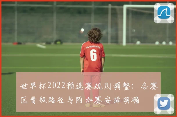 世界杯2022预选赛规则调整:各赛区晋级路径与附加赛安排明确