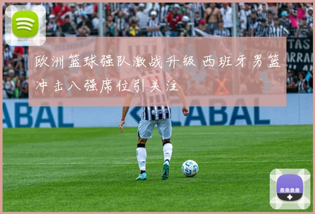 欧洲篮球强队激战升级 西班牙男篮冲击八强席位引关注