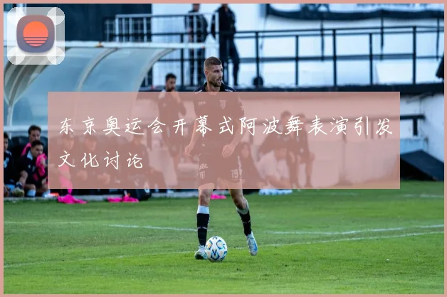 东京奥运会开幕式阿波舞表演引发文化讨论