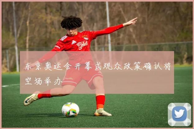 东京奥运会开幕式观众政策确认将空场举办